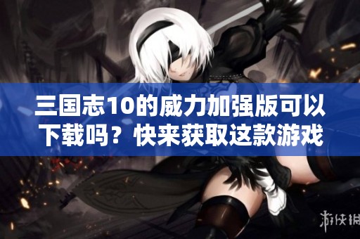 三国志10的威力加强版可以下载吗？快来获取这款游戏吧！