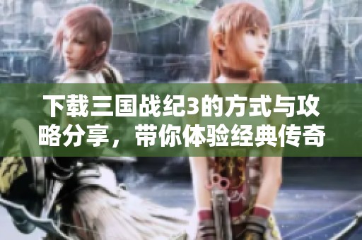 下载三国战纪3的方式与攻略分享，带你体验经典传奇游戏！