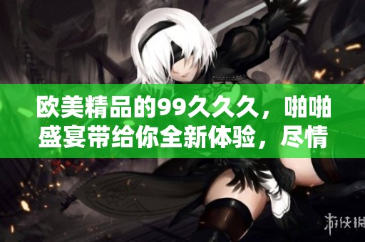 欧美精品的99**久，啪啪盛宴带给你全新体验，尽情享受吧