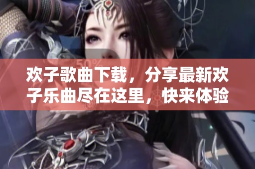 欢子歌曲下载，分享最新欢子乐曲尽在这里，快来体验吧