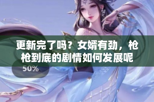 更新完了吗？女婿有劲，枪枪到底的剧情如何发展呢