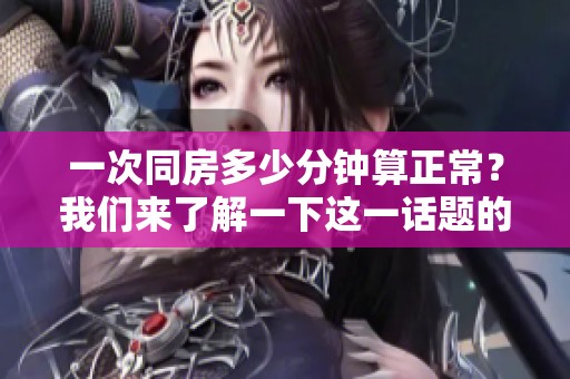 一次同房多少分钟算正常？我们来了解一下这一话题的相关信息。