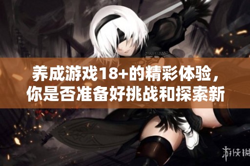 养成游戏18+的精彩体验，你是否准备好挑战和探索新世界了呢