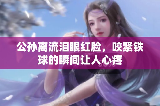 公孙离流泪眼红脸，咬紧铁球的瞬间让人心疼