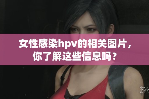 女性感染hpv的相关图片，你了解这些信息吗？