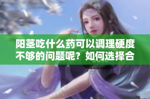 阳茎吃什么药可以调理硬度不够的问题呢？如何选择合适的药物引起关注