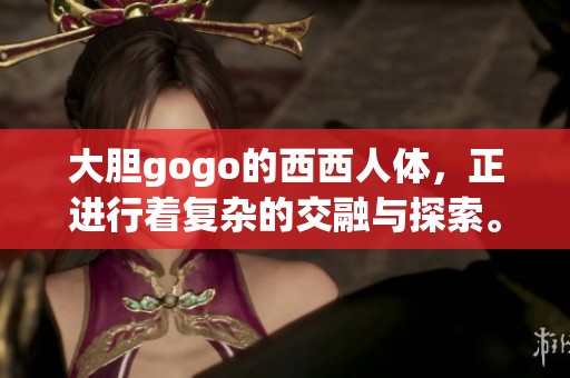 大胆gogo的西西人体，正进行着复杂的交融与探索。