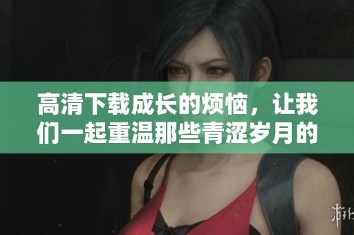 高清下载成长的烦恼，让我们一起重温那些青涩岁月的故事