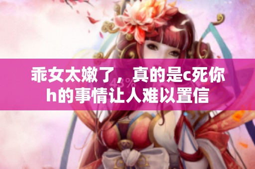 乖女太嫩了，真的是c死你h的事情让人难以置信