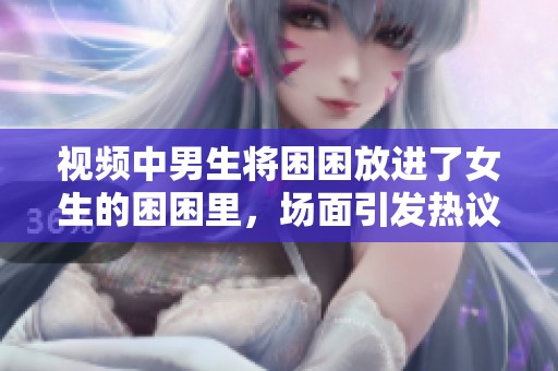 视频中男生将困困放进了女生的困困里，场面引发热议