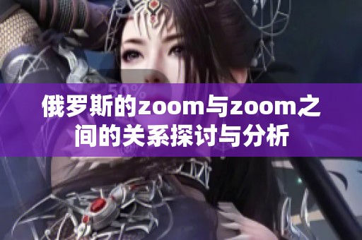 俄罗斯的zoom与zoom之间的关系探讨与分析