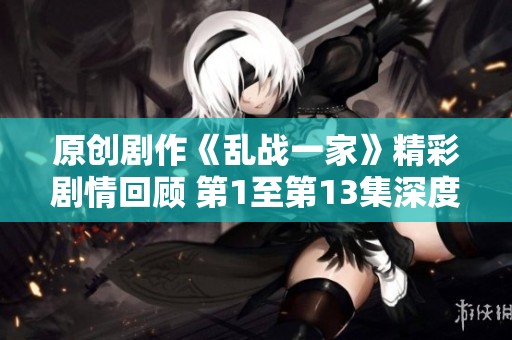 原创剧作《乱战一家》精彩剧情回顾 第1至第13集深度解析