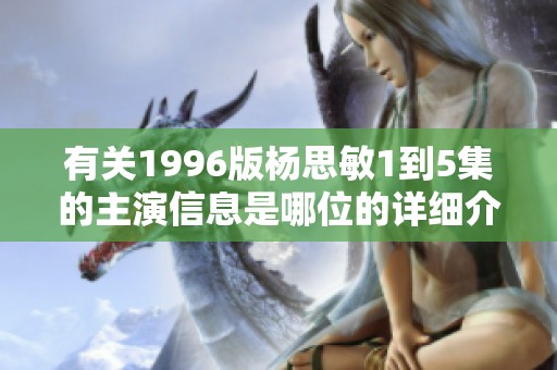 有关1996版杨思敏1到5集的主演信息是哪位的详细介绍