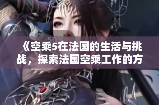 《空乘5在法国的生活与挑战，探索法国空乘工作的方方面面》