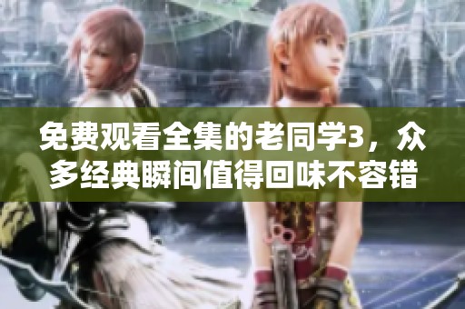 免费观看全集的老同学3，众多经典瞬间值得回味不容错过