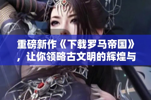 重磅新作《下载罗马帝国》，让你领略古文明的辉煌与魅力