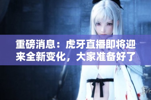 重磅消息：虎牙直播即将迎来全新变化，大家准备好了吗