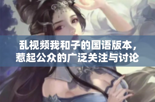 乱视频我和子的国语版本，惹起公众的广泛关注与讨论
