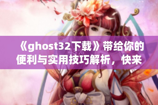 《ghost32下载》带给你的便利与实用技巧解析，快来体验不一样的下载方式吧