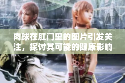 肉球在肛门里的图片引发关注，探讨其可能的健康影响和治疗方案