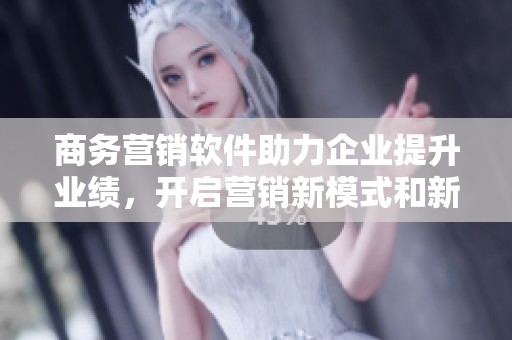 商务营销软件助力企业提升业绩，开启营销新模式和新机遇