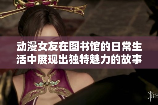 动漫女友在图书馆的日常生活中展现出独特魅力的故事