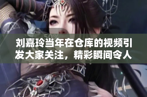 刘嘉玲当年在仓库的视频引发大家关注，精彩瞬间令人难以忘怀