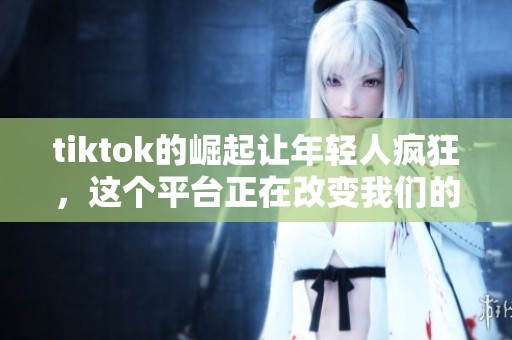 tiktok的崛起让年轻人疯狂，这个平台正在改变我们的生活方式