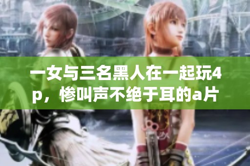一女与三名黑人在一起玩4p，惨叫声不绝于耳的**作品