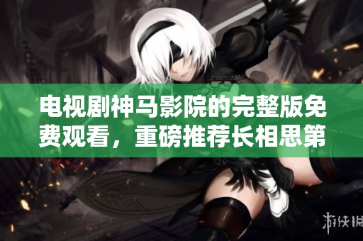 电视剧神马影院的完整版免费观看，重磅推荐长相思第二季精彩内容。