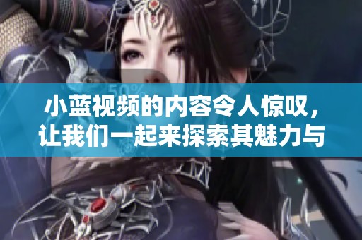 小蓝视频的内容令人惊叹，让我们一起来探索其魅力与特色吧