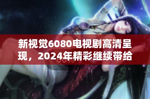 新视觉6080电视剧高清呈现，2024年精彩继续带给你全新体验