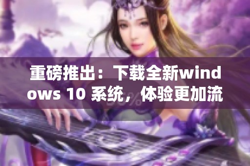 重磅推出：下载全新windows 10 系统，体验更加流畅与高效的操作界面