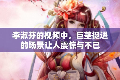 李淑芬的视频中，巨茎挺进的场景让人震惊与不已