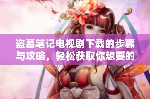 盗墓笔记电视剧下载的步骤与攻略，轻松获取你想要的影片资源