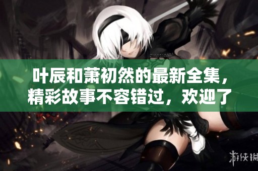 叶辰和萧初然的最新全集，精彩故事不容错过，欢迎了解！