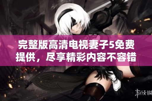 完整版高清电视妻子5免费提供，尽享精彩内容不容错过