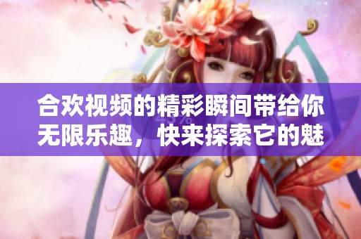 合欢视频的精彩瞬间带给你无限乐趣，快来探索它的魅力吧