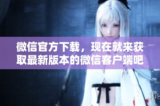 微信官方下载，现在就来获取最新版本的微信客户端吧！