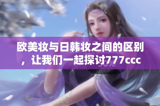 欧美妆与日韩妆之间的区别，让我们一起探讨777ccc的魅力所在！