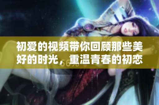 初爱的视频带你回顾那些美好的时光，重温青春的初恋瞬间