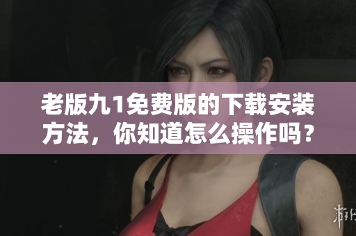 老版九1免费版的下载安装方法，你知道怎么操作吗？