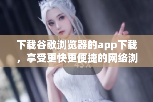 下载谷歌浏览器的app下载，享受更快更便捷的网络浏览体验