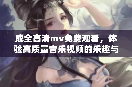 成全高清mv免费观看，体验高质量音乐视频的乐趣与魅力