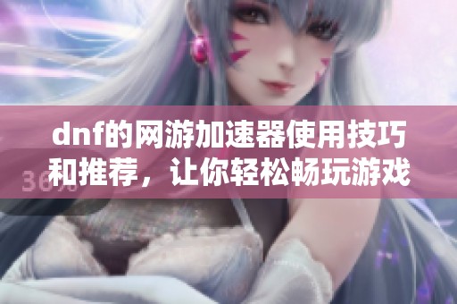dnf的网游加速器使用技巧和推荐，让你轻松畅玩游戏体验提升