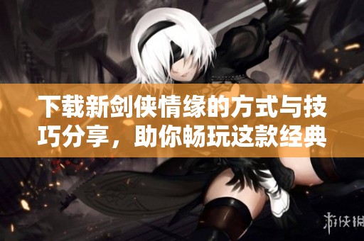 下载新剑侠情缘的方式与技巧分享，助你畅玩这款经典游戏