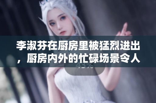 李淑芬在厨房里被猛烈进出，厨房内外的忙碌场景令人惊叹不已。