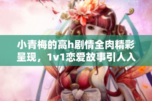 小青梅的高h剧情全肉精彩呈现，1v1恋爱故事引人入胜