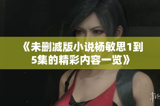 《未删减版小说杨敏思1到5集的精彩内容一览》