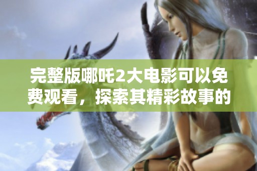 完整版哪吒2大电影可以免费观看，探索其精彩故事的奇幻冒险之旅